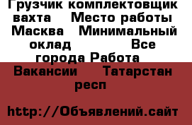 Грузчик-комплектовщик (вахта) › Место работы ­ Масква › Минимальный оклад ­ 45 000 - Все города Работа » Вакансии   . Татарстан респ.